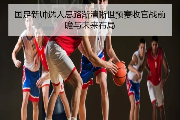 国足新帅选人思路渐清晰世预赛收官战前瞻与未来布局