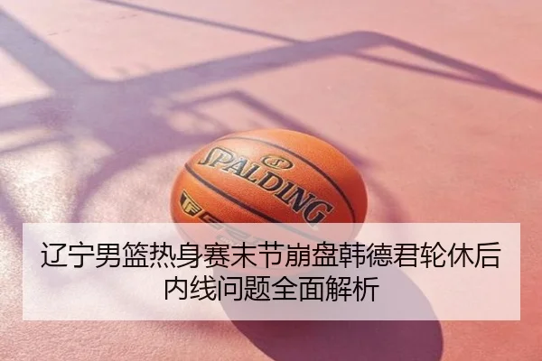 辽宁男篮热身赛末节崩盘韩德君轮休后内线问题全面解析
