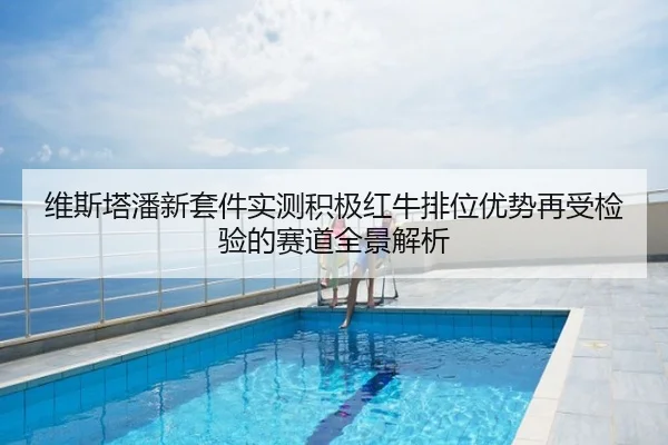 维斯塔潘新套件实测积极红牛排位优势再受检验的赛道全景解析